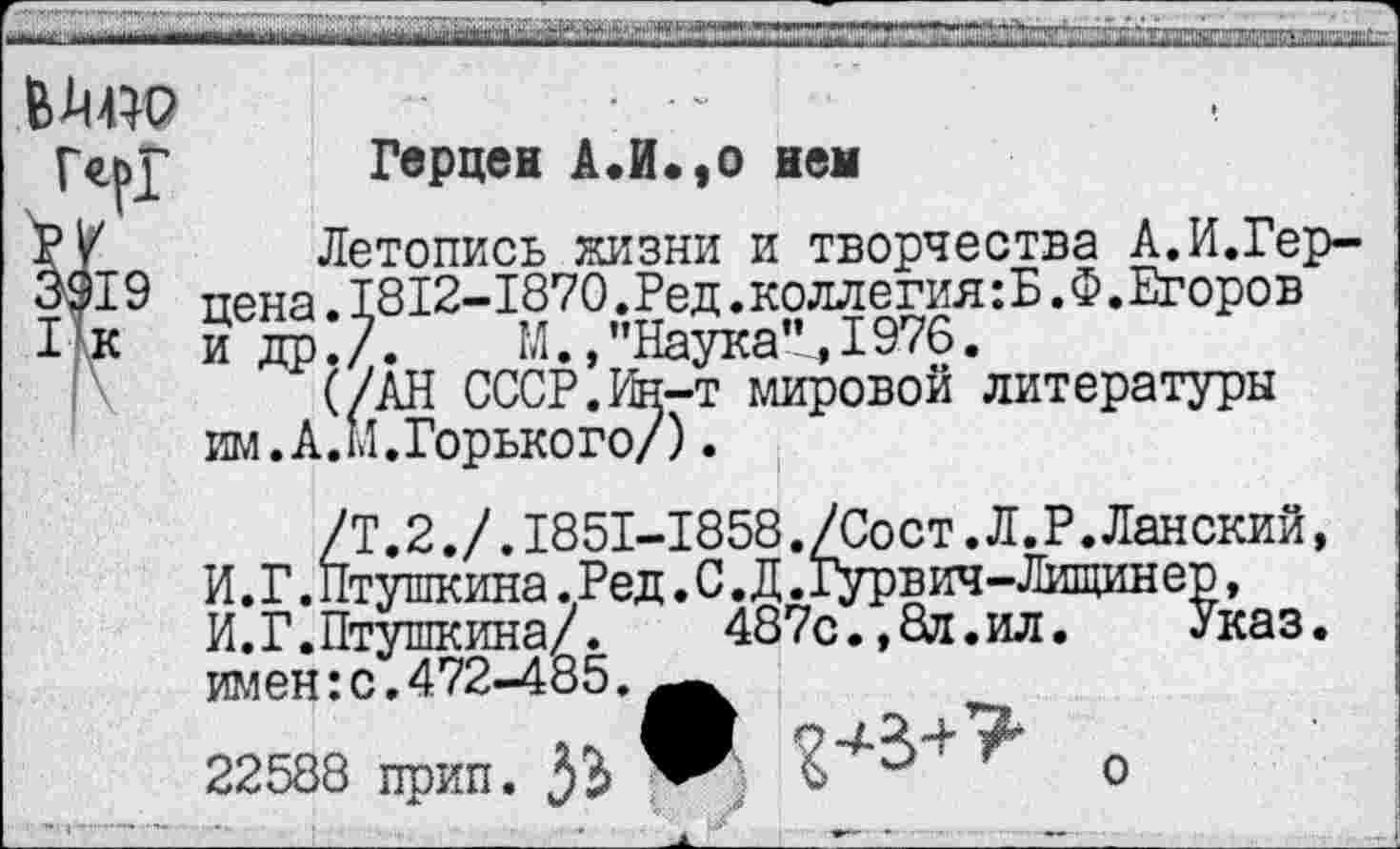 ﻿
Герцен А.И.,о нем
Летопись жизни и творчества А.И.Герцена . 1812-1870.Ред .коллегия^ .Ф.Егоров и др:/.	М.,"Наука”,1976.
(/АН СССР. Ин-т мировой литературы им. А. М.Горького/).
/Т.2./.1851-1858./Сост.Л.Р.Ланский, И. Г. Птушкина .Ред. С. Д. Гурв ич - Лищин ер, И.Г.Птушкина/. 487с.,8я.ил. Указ, имен: с. 472-485.^^
22588 прип.	0